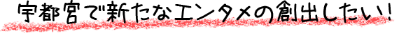宇都宮で新たなエンタメの創出したい！